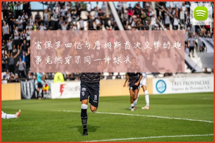 富保罗回忆与詹姆斯首次交锋的趣事竟然穿了同一件球衣