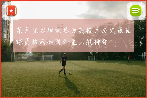 莱因克尔称凯恩为英格兰历史最佳球员梅西如同外星人般神奇