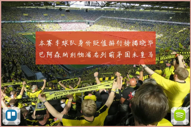 本赛季球队身价贬值排行榜揭晓毕巴阿森纳利物浦名列前茅国米皇马紧随其后