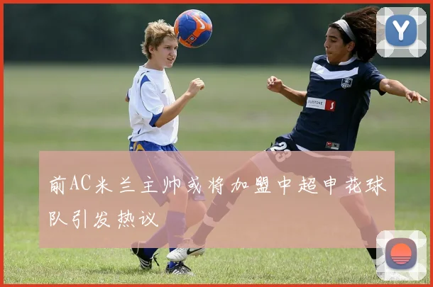 前AC米兰主帅或将加盟中超申花球队引发热议