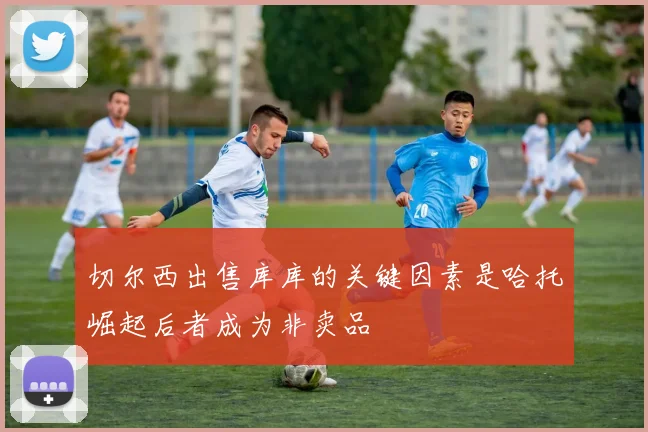切尔西出售库库的关键因素是哈托崛起后者成为非卖品
