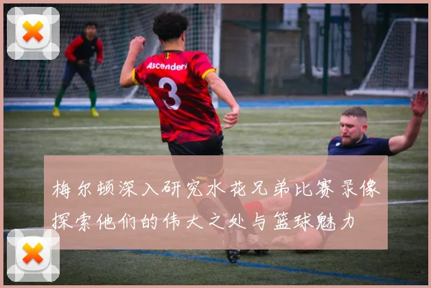 梅尔顿深入研究水花兄弟比赛录像探索他们的伟大之处与篮球魅力