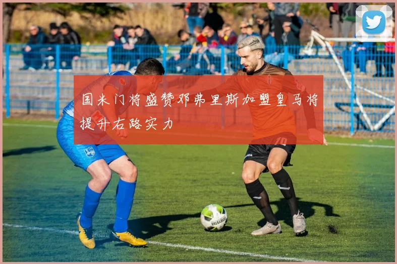 国米门将盛赞邓弗里斯加盟皇马将提升右路实力