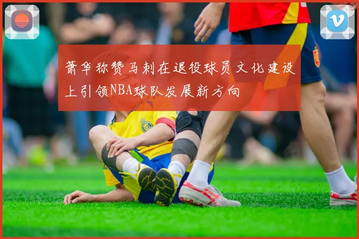 萧华称赞马刺在退役球员文化建设上引领NBA球队发展新方向