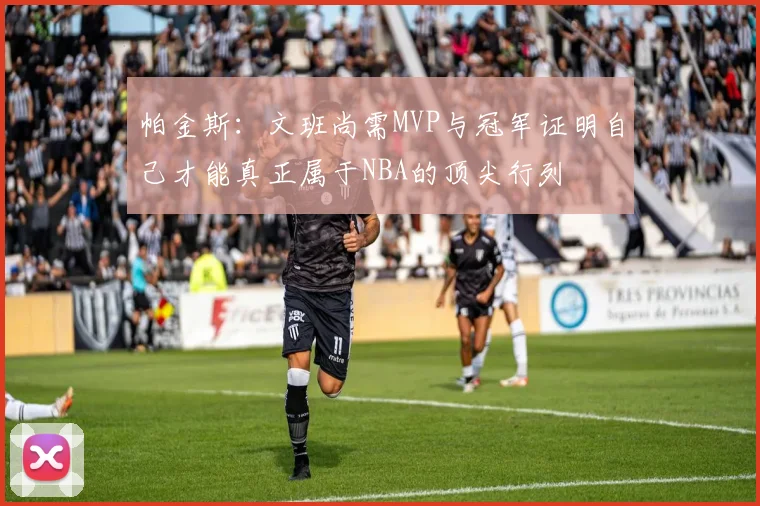 帕金斯：文班尚需MVP与冠军证明自己才能真正属于NBA的顶尖行列