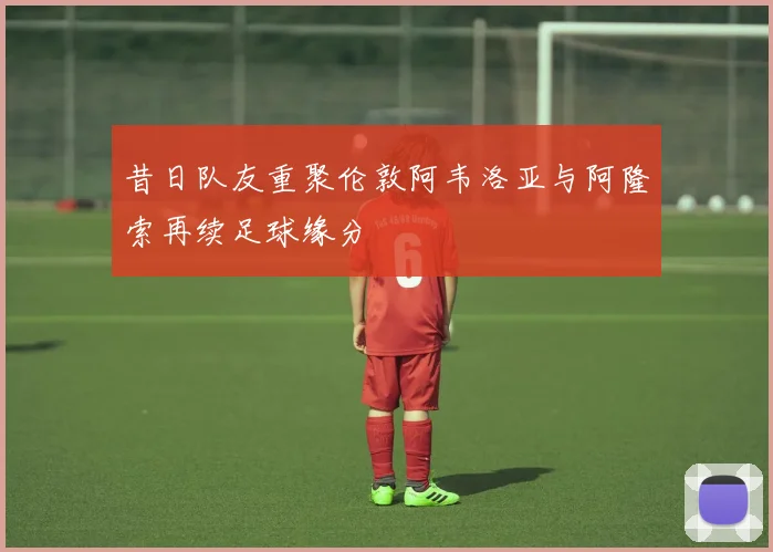 昔日队友重聚伦敦阿韦洛亚与阿隆索再续足球缘分