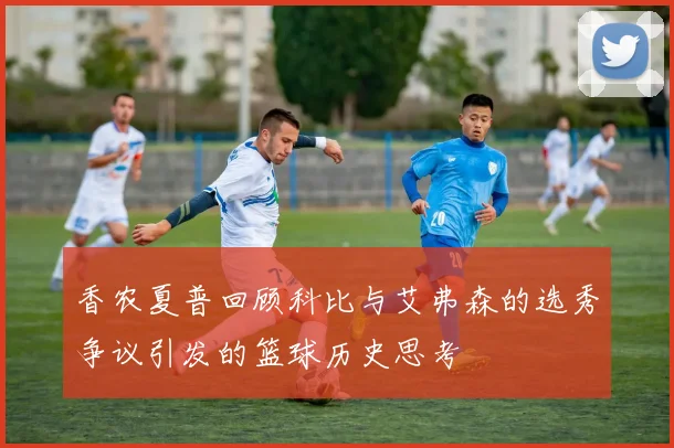 香农夏普回顾科比与艾弗森的选秀争议引发的篮球历史思考