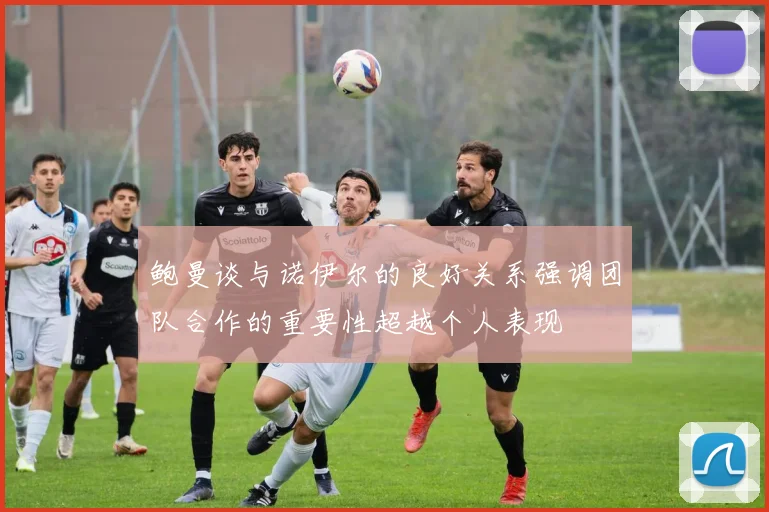 鲍曼谈与诺伊尔的良好关系强调团队合作的重要性超越个人表现