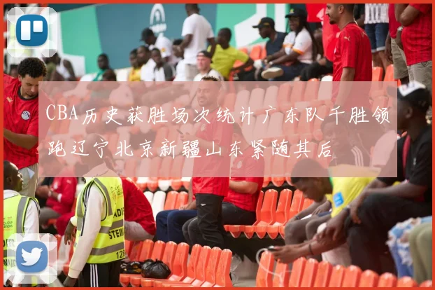 CBA历史获胜场次统计广东队千胜领跑辽宁北京新疆山东紧随其后