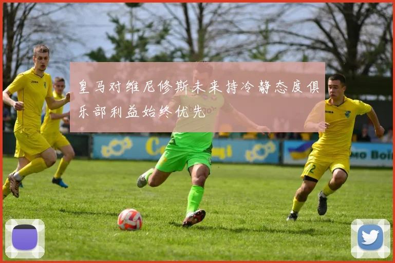 皇马对维尼修斯未来持冷静态度俱乐部利益始终优先