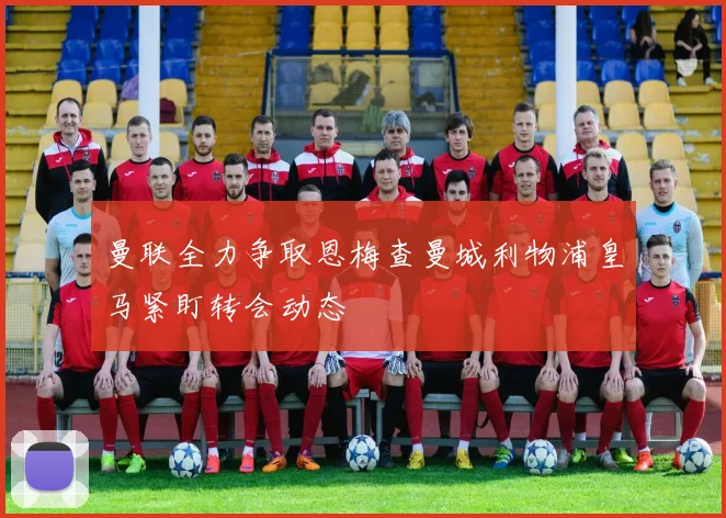 曼联全力争取恩梅查曼城利物浦皇马紧盯转会动态