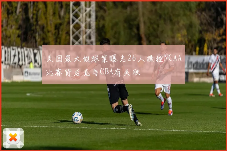 美国最大假球案曝光26人操控NCAA比赛背后竟与CBA有关联