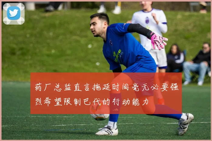 药厂总监直言拖延时间毫无必要强烈希望限制巴代的行动能力