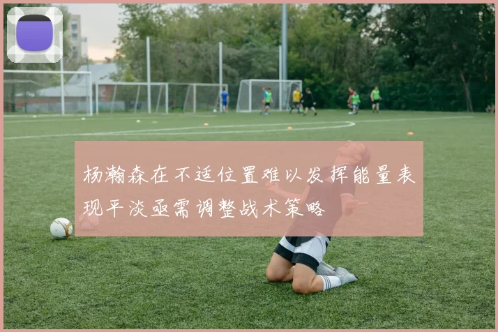 杨瀚森在不适位置难以发挥能量表现平淡亟需调整战术策略