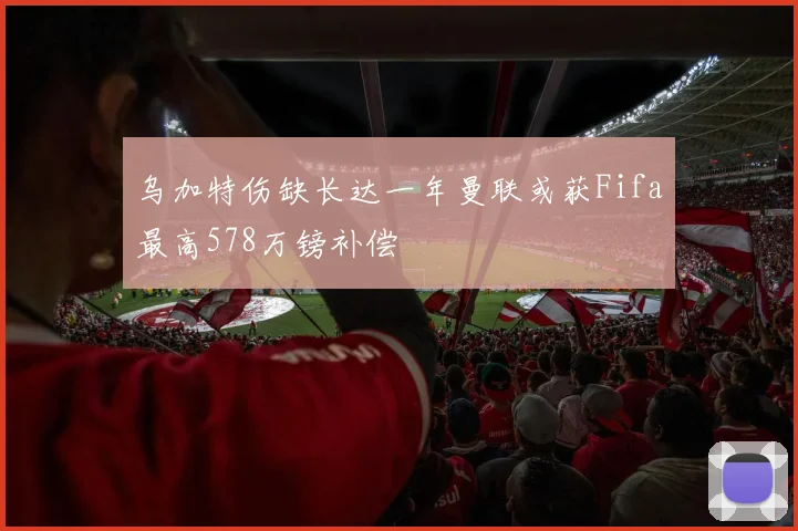 乌加特伤缺长达一年曼联或获Fifa最高578万镑补偿