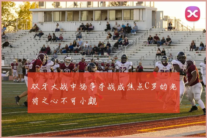 双牙大战中场争夺战成焦点C罗的老将之心不可小觑