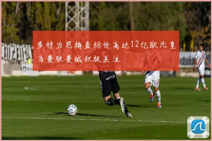 多特为恩梅查标价高达12亿欧元皇马曼联曼城积极关注