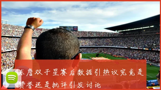 东詹双子星赛后数据引热议究竟是赞誉还是批评引发讨论