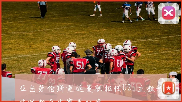 亚当劳伦斯重返曼联担任U21主教练将执教至本赛季结束