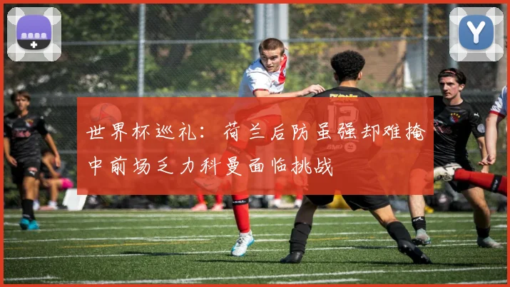 世界杯巡礼：荷兰后防虽强却难掩中前场乏力科曼面临挑战