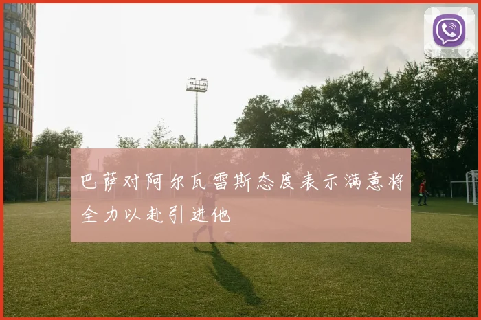 巴萨对阿尔瓦雷斯态度表示满意将全力以赴引进他