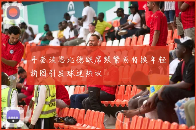 手套谈恩比德缺席频繁或将换年轻拼图引发球迷热议