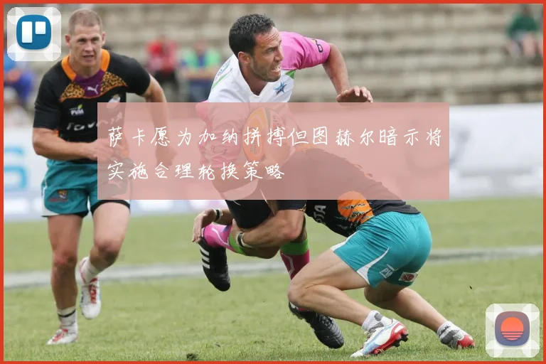 萨卡愿为加纳拼搏但图赫尔暗示将实施合理轮换策略