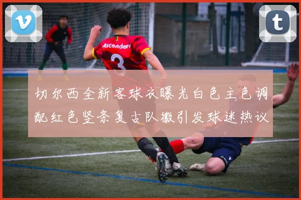 切尔西全新客球衣曝光白色主色调配红色竖条复古队徽引发球迷热议