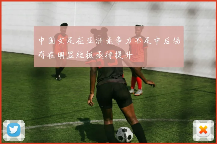 中国女足在亚洲竞争力不足中后场存在明显短板亟待提升