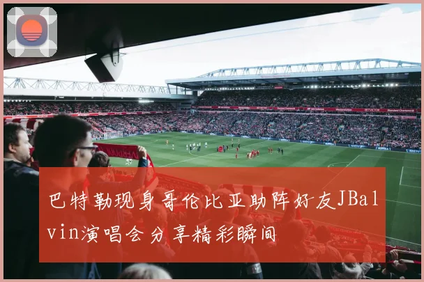 巴特勒现身哥伦比亚助阵好友JBalvin演唱会分享精彩瞬间